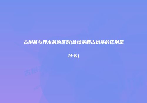 古树茶与乔木茶的区别(台地茶和古树茶的区别是什么)