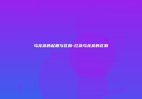 乌龙茶的起源与区别-红茶乌龙茶的区别