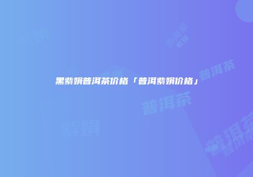黑紫娟普洱茶价格「普洱紫娟价格」
