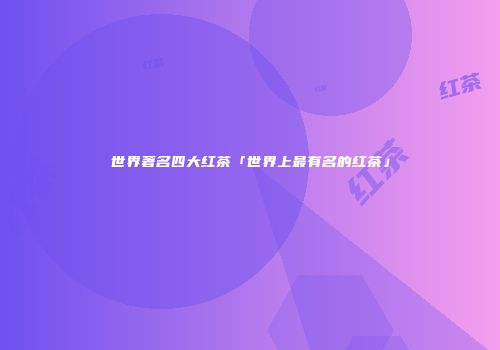 世界著名四大红茶「世界上最有名的红茶」