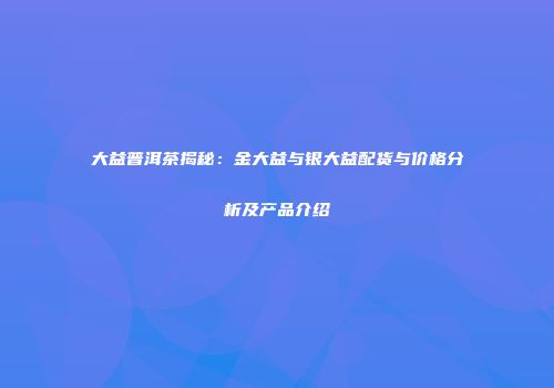 大益普洱茶揭秘：金大益与银大益配货与价格分析及产品介绍