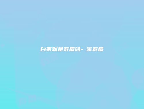 白茶就是寿眉吗-磻溪寿眉