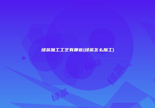 绿茶加工工艺有哪些(绿茶怎么加工)