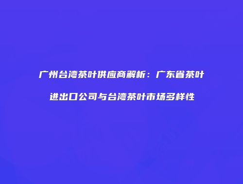 广州台湾茶叶供应商解析：广东省茶叶进出口公司与台湾茶叶市场多样性