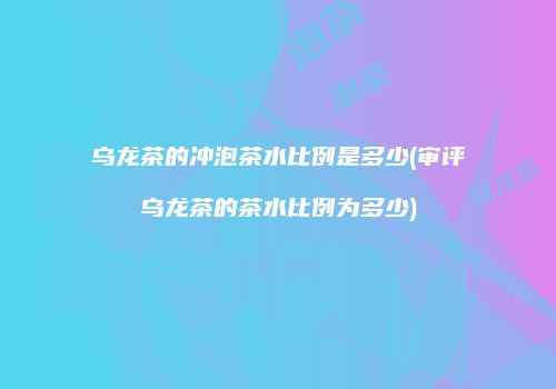 乌龙茶的冲泡茶水比例是多少(审评乌龙茶的茶水比例为多少)