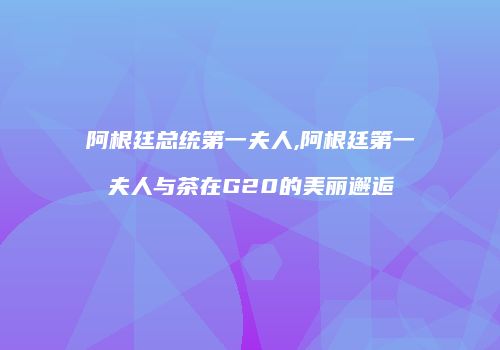 阿根廷总统第一夫人,阿根廷第一夫人与茶在G20的美丽邂逅
