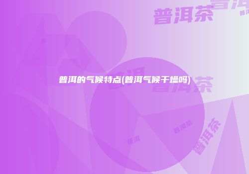 普洱的气候特点(普洱气候干燥吗)