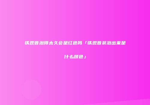 铁观音泡得太久会是红色吗「铁观音茶泡出来是什么颜色」