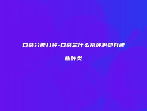 白茶分哪几种-白茶是什么茶种啊都有哪些种类