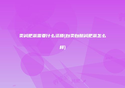 卖减肥茶需要什么资质(自卖自酿减肥茶怎么样)