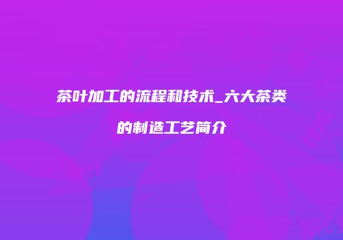 茶叶加工的流程和技术_六大茶类的制造工艺简介