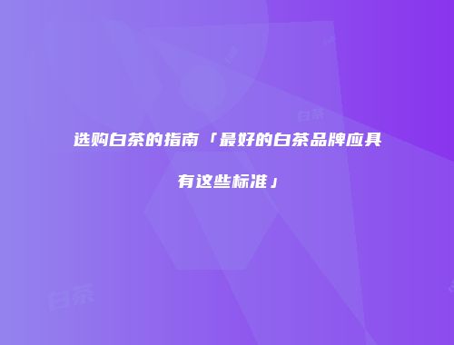 选购白茶的指南「最好的白茶品牌应具有这些标准」