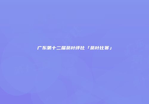 广东第十二届茶叶评比「茶叶比赛」