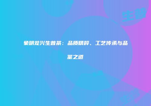 象明茏兴生普茶：品质精粹、工艺传承与品鉴之道