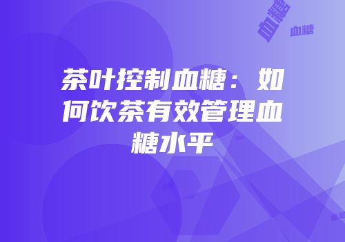 茶叶控制血糖：如何饮茶有效管理血糖水平