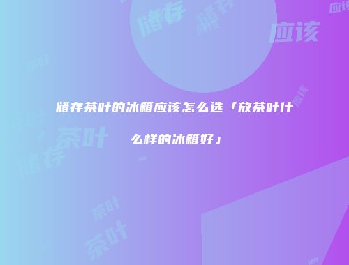 储存茶叶的冰箱应该怎么选「放茶叶什么样的冰箱好」
