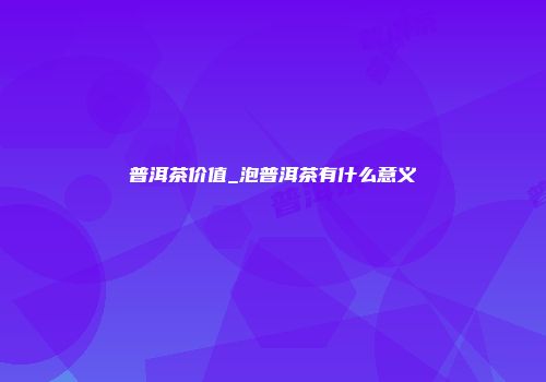 普洱茶价值_泡普洱茶有什么意义