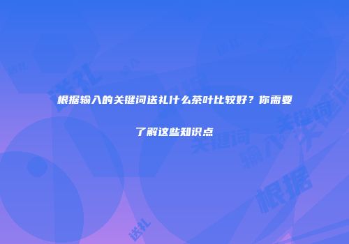 根据输入的关键词送礼什么茶叶比较好？你需要了解这些知识点
