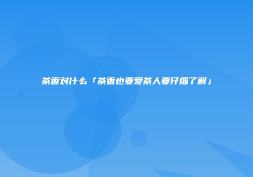 茶香对什么「茶香也要爱茶人要仔细了解」