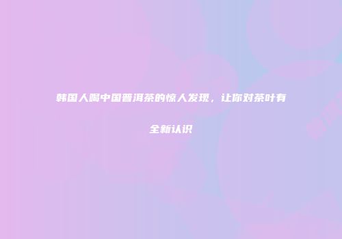 韩国人喝中国普洱茶的惊人发现，让你对茶叶有全新认识