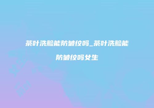 茶叶洗脸能防皱纹吗_茶叶洗脸能防皱纹吗女生