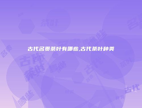 古代名贵茶叶有哪些,古代茶叶种类