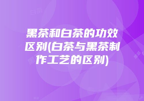 黑茶和白茶的功效区别(白茶与黑茶制作工艺的区别)