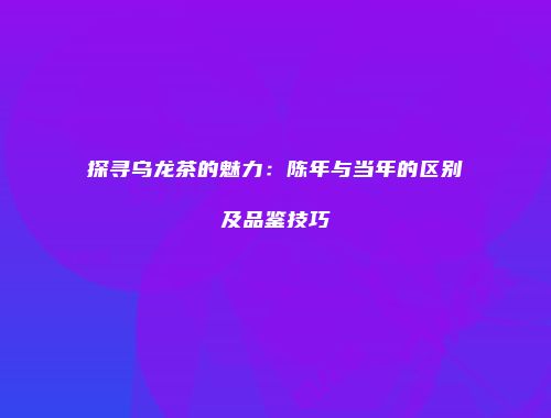 探寻乌龙茶的魅力：陈年与当年的区别及品鉴技巧