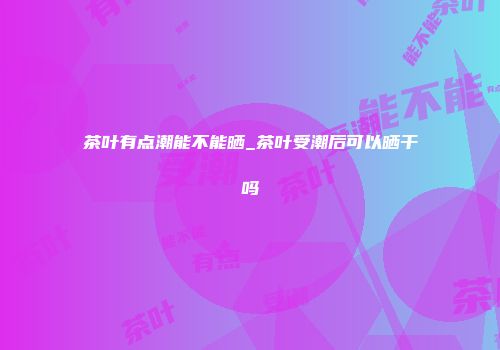 茶叶有点潮能不能晒_茶叶受潮后可以晒干吗