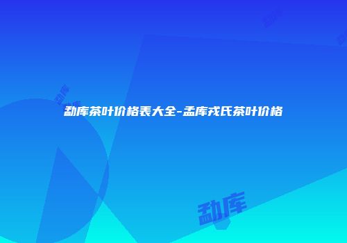 勐库茶叶价格表大全-孟库戎氏茶叶价格