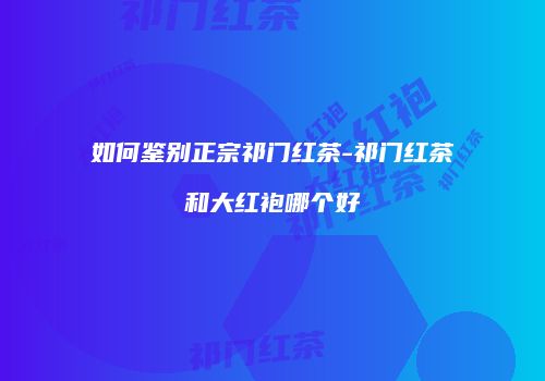 如何鉴别正宗祁门红茶-祁门红茶和大红袍哪个好