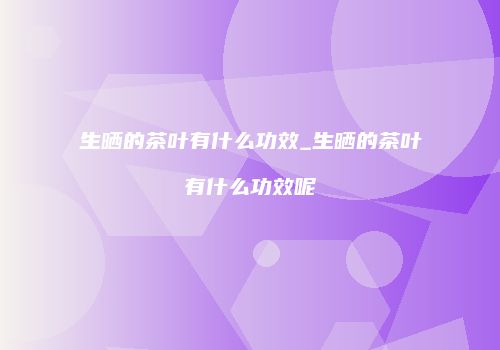 生晒的茶叶有什么功效_生晒的茶叶有什么功效呢