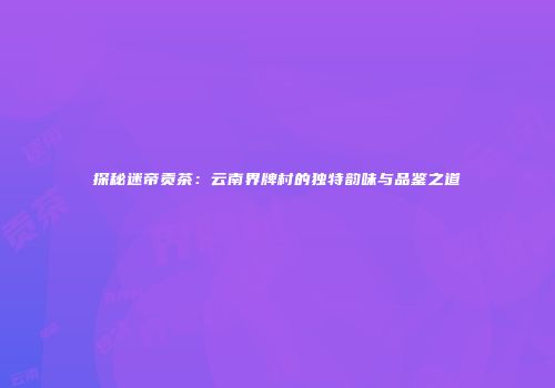 探秘迷帝贡茶：云南界牌村的独特韵味与品鉴之道
