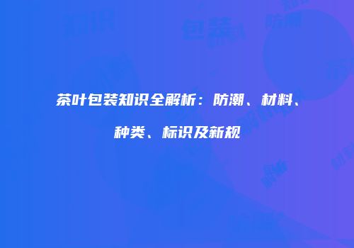 茶叶包装知识全解析：防潮、材料、种类、标识及新规