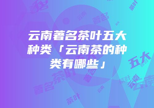 云南著名茶叶五大种类「云南茶的种类有哪些」
