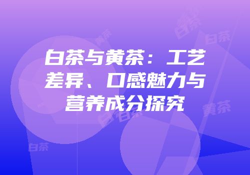 白茶与黄茶：工艺差异、口感魅力与营养成分探究