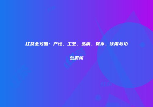 红茶全攻略：产地、工艺、品质、保存、饮用与功效解析