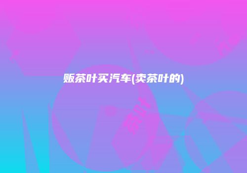 贩茶叶买汽车(卖茶叶的)