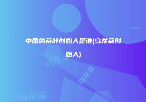 中国的茶叶创始人是谁(乌龙茶创始人)