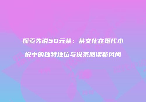 探索先说50元茶：茶文化在现代小说中的独特地位与说茶阅读新风尚