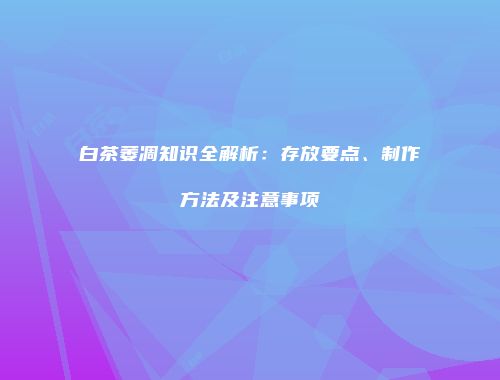 白茶萎凋知识全解析：存放要点、制作方法及注意事项