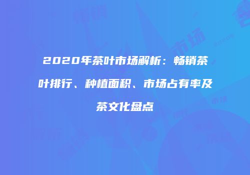 2020年茶叶市场解析：畅销茶叶排行、种植面积、市场占有率及茶文化盘点