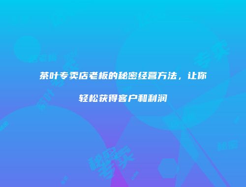 茶叶专卖店老板的秘密经营方法，让你轻松获得客户和利润