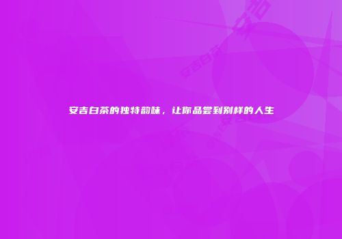 安吉白茶的独特韵味，让你品尝到别样的人生