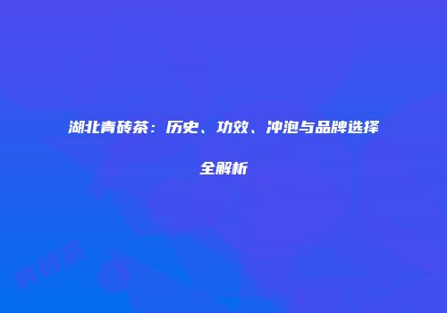 湖北青砖茶：历史、功效、冲泡与品牌选择全解析