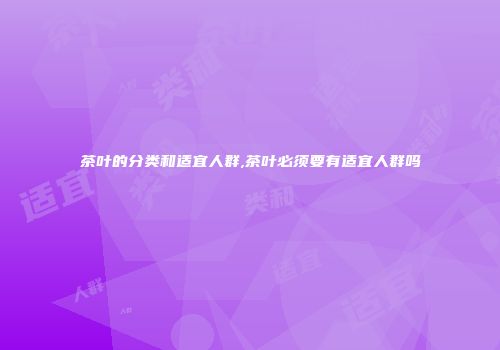 茶叶的分类和适宜人群,茶叶必须要有适宜人群吗