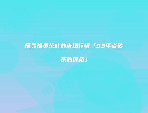 探寻珍贵茶叶的市场行情「93年老砖茶的价格」