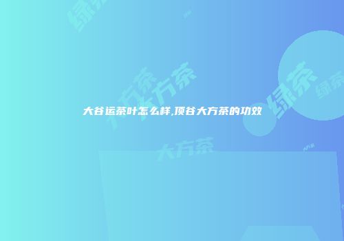 大谷运茶叶怎么样,顶谷大方茶的功效