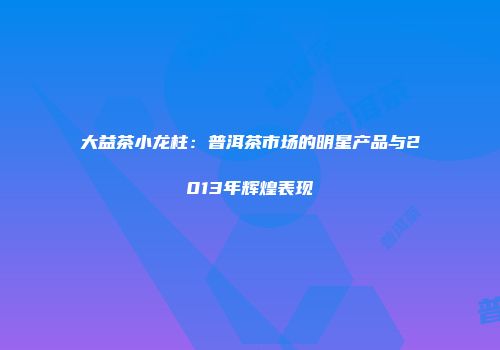 大益茶小龙柱：普洱茶市场的明星产品与2013年辉煌表现