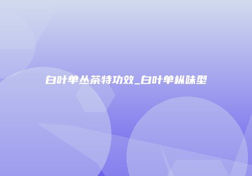 白叶单丛茶特功效_白叶单枞味型